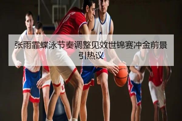 张雨霏蝶泳节奏调整见效世锦赛冲金前景引热议