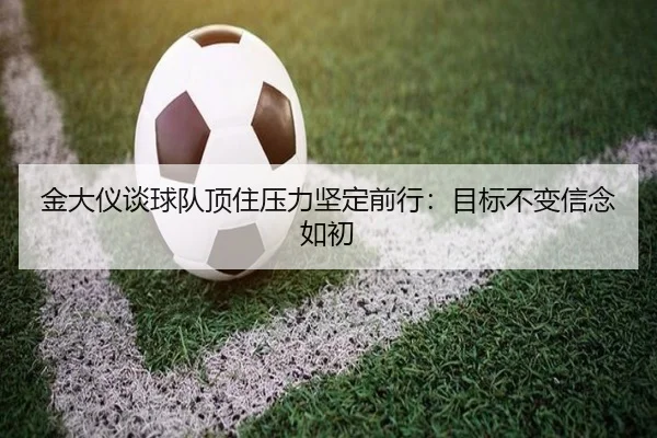 金大仪谈球队顶住压力坚定前行：目标不变信念如初